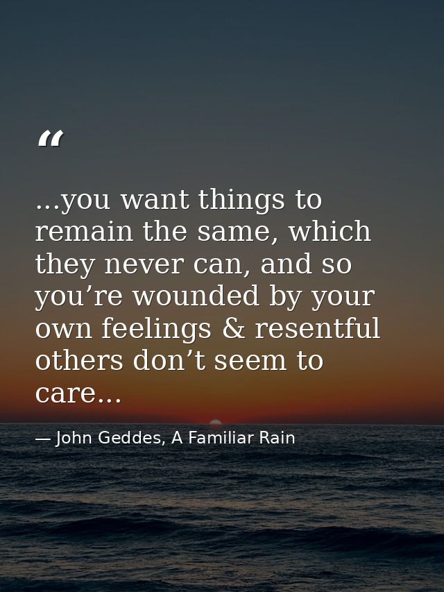 ...you want things to remain the same, which they never can, and so you’re wounded by your own feelings & resentful othe — John Geddes, A Familiar Rain