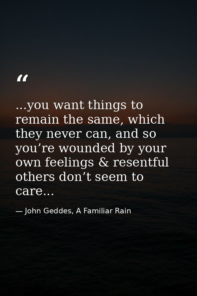 ...you want things to remain the same, which they never can, and so you’re wounded by your own feelings & resentful othe — John Geddes, A Familiar Rain