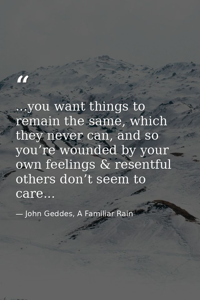 ...you want things to remain the same, which they never can, and so you’re wounded by your own feelings & resentful othe — John Geddes, A Familiar Rain