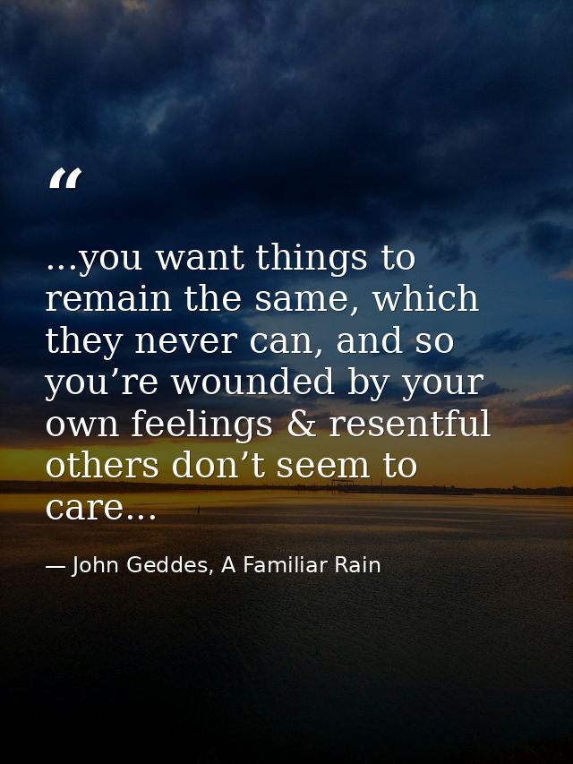 ...you want things to remain the same, which they never can, and so you’re wounded by your own feelings & resentful othe — John Geddes, A Familiar Rain