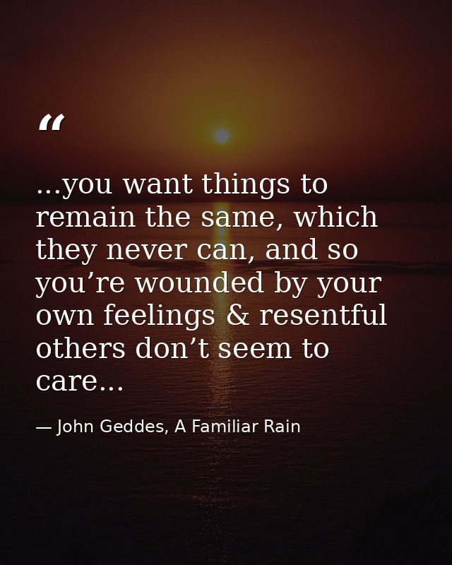 ...you want things to remain the same, which they never can, and so you’re wounded by your own feelings & resentful othe — John Geddes, A Familiar Rain