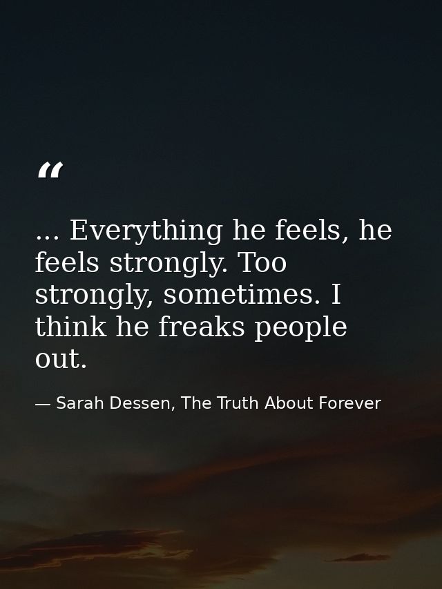 ... Everything he feels, he feels strongly. Too strongly, sometimes. I think he freaks people out. — Sarah Dessen, The Truth About Forever
