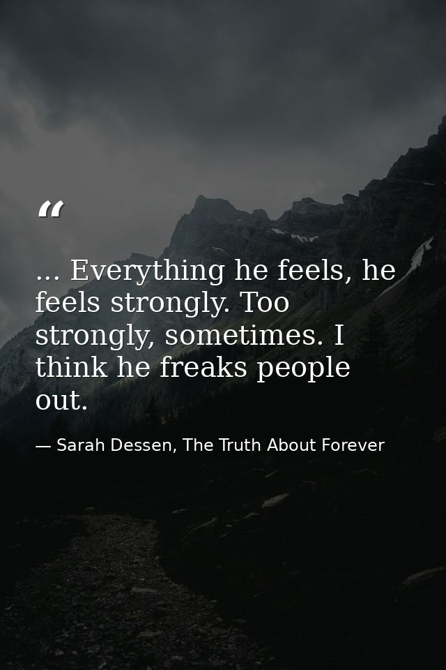 ... Everything he feels, he feels strongly. Too strongly, sometimes. I think he freaks people out. — Sarah Dessen, The Truth About Forever