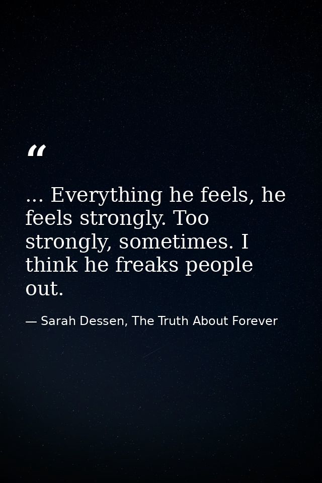 ... Everything he feels, he feels strongly. Too strongly, sometimes. I think he freaks people out. — Sarah Dessen, The Truth About Forever