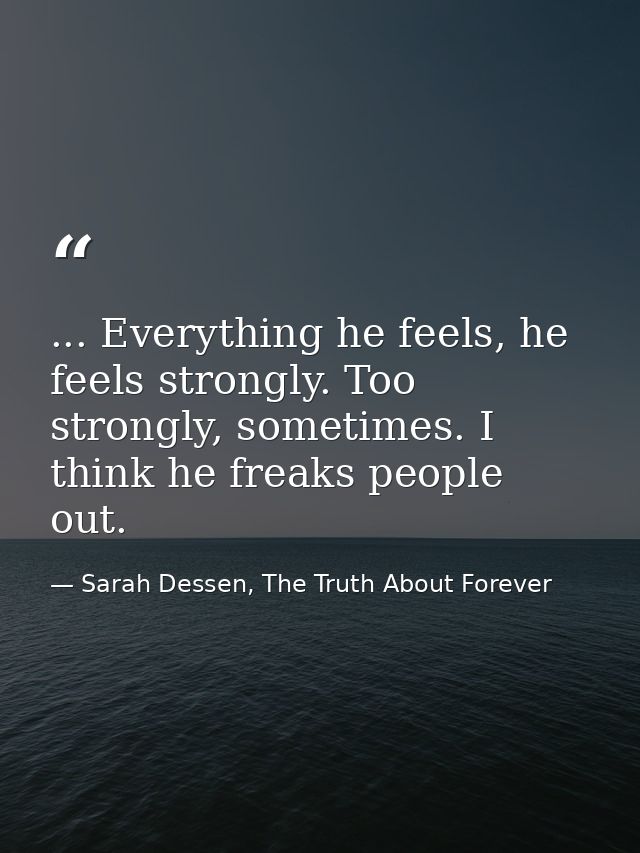 ... Everything he feels, he feels strongly. Too strongly, sometimes. I think he freaks people out. — Sarah Dessen, The Truth About Forever