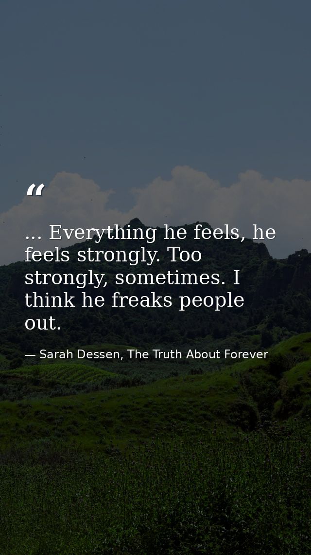 ... Everything he feels, he feels strongly. Too strongly, sometimes. I think he freaks people out. — Sarah Dessen, The Truth About Forever