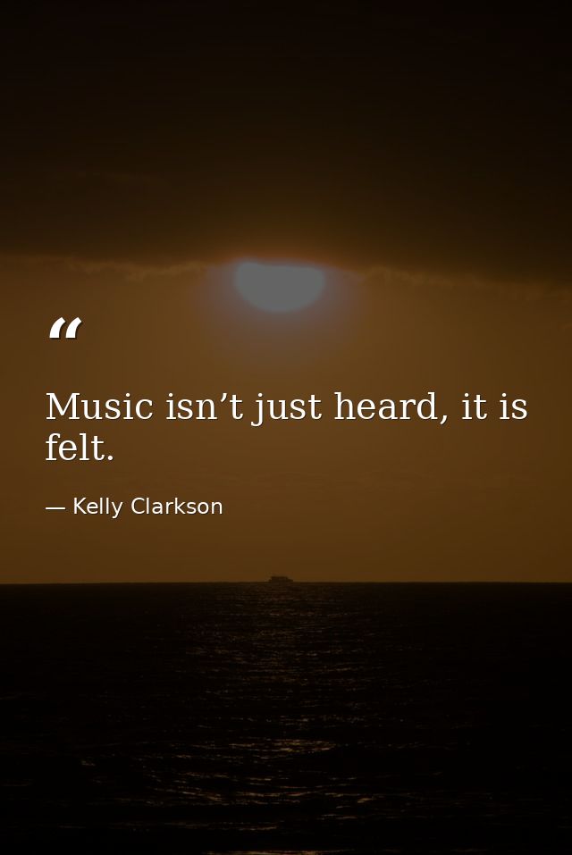 Music isn’t just heard, it is felt. — Kelly Clarkson