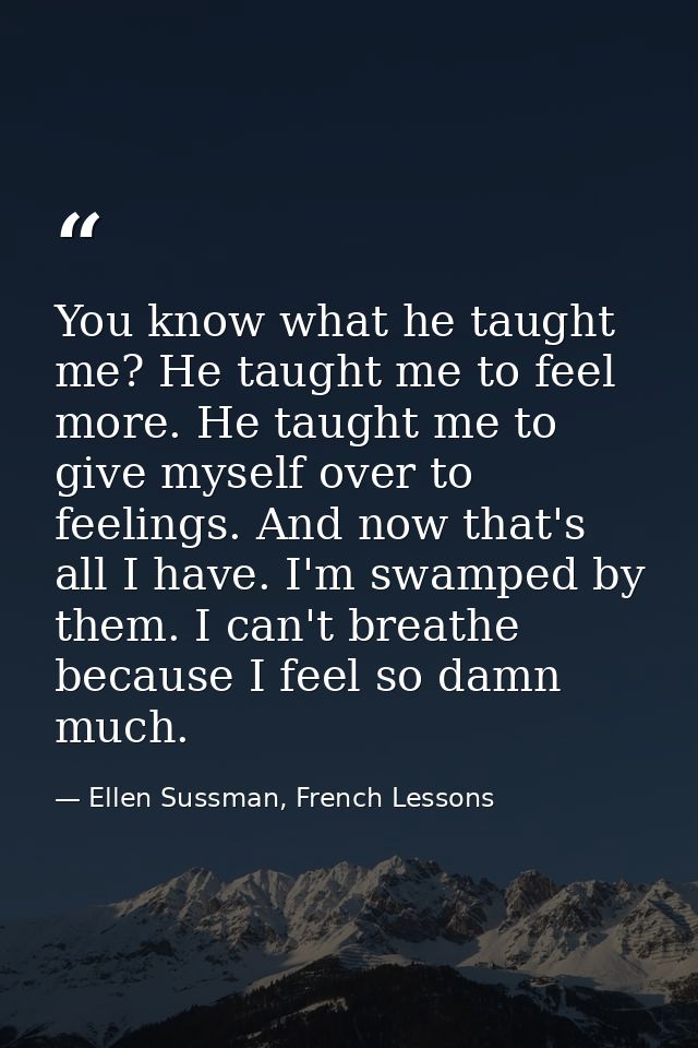 You know what he taught me? He taught me to feel more. He taught me to give myself over to feelings. And now that's all  — Ellen Sussman, French Lessons