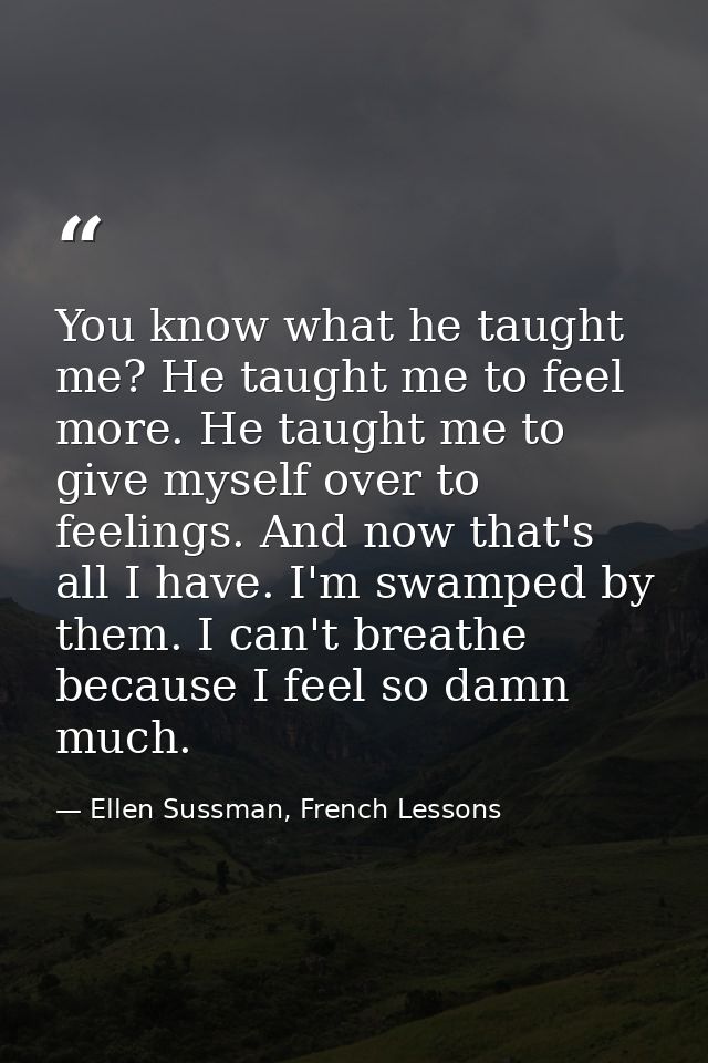 You know what he taught me? He taught me to feel more. He taught me to give myself over to feelings. And now that's all  — Ellen Sussman, French Lessons