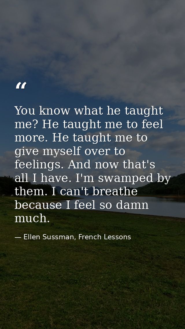 You know what he taught me? He taught me to feel more. He taught me to give myself over to feelings. And now that's all  — Ellen Sussman, French Lessons