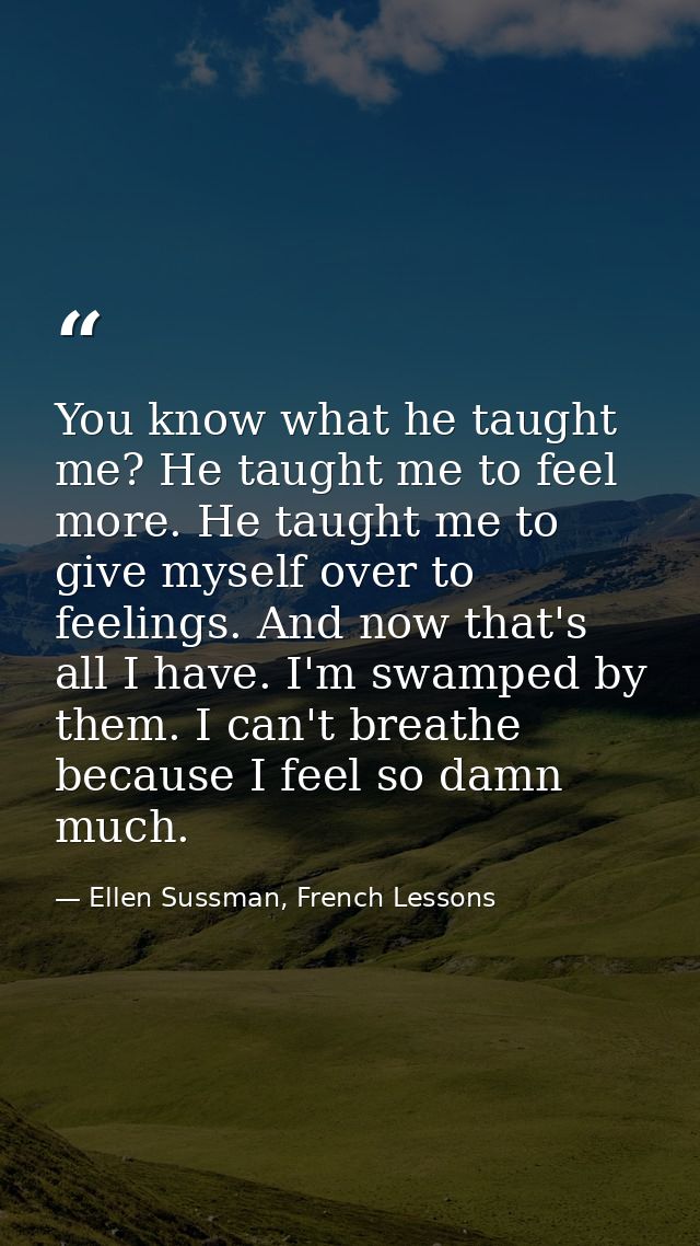 You know what he taught me? He taught me to feel more. He taught me to give myself over to feelings. And now that's all  — Ellen Sussman, French Lessons