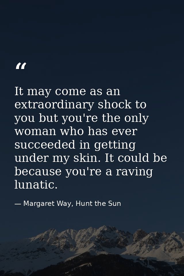 It may come as an extraordinary shock to you but you're the only woman who has ever succeeded in getting under my skin.  — Margaret Way, Hunt the Sun