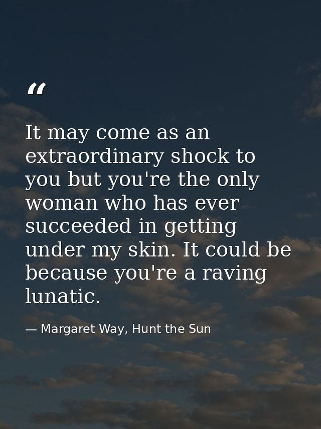 It may come as an extraordinary shock to you but you're the only woman who has ever succeeded in getting under my skin.  — Margaret Way, Hunt the Sun