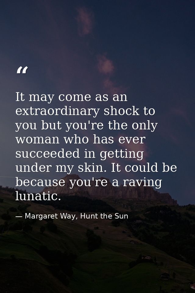 It may come as an extraordinary shock to you but you're the only woman who has ever succeeded in getting under my skin.  — Margaret Way, Hunt the Sun