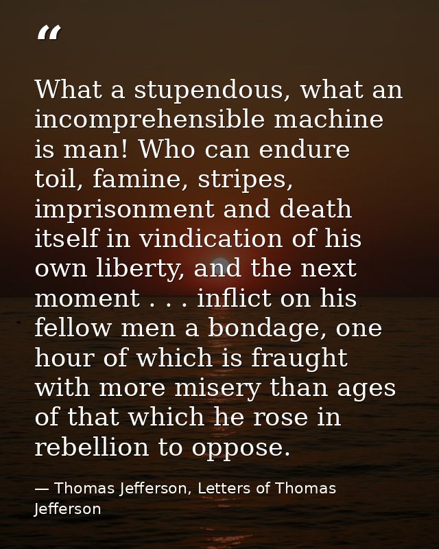 What a stupendous, what an incomprehensible machine is man! Who can endure toil, famine, stripes, imprisonment and death — Thomas Jefferson, Letters of Thomas Jefferson