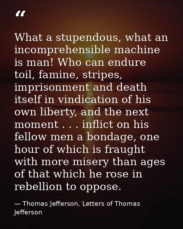 What a stupendous, what an incomprehensible machine is man! Who can endure toil, famine, stripes, imprisonment and death — Thomas Jefferson, Letters of Thomas Jefferson