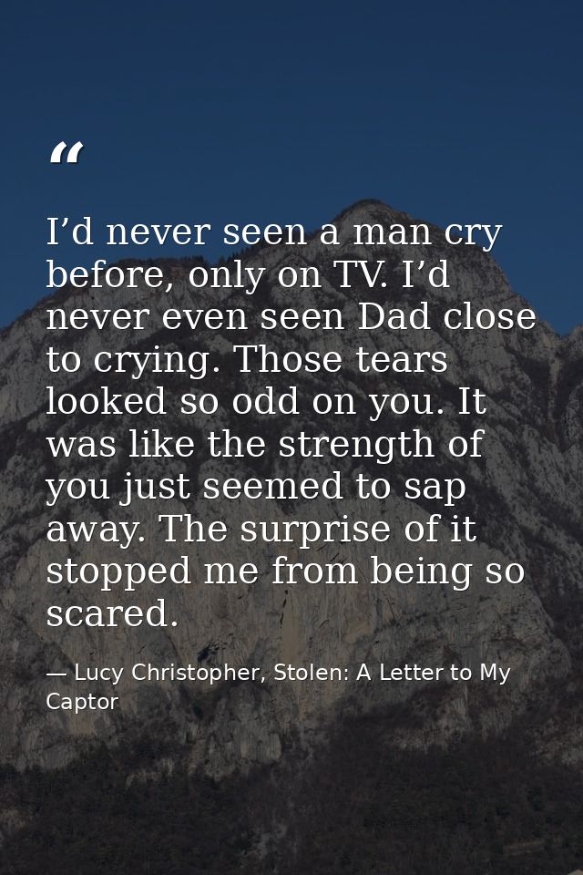 I’d never seen a man cry before, only on TV. I’d never even seen Dad close to crying. Those tears looked so odd on you.  — Lucy Christopher, Stolen: A Letter to My Captor