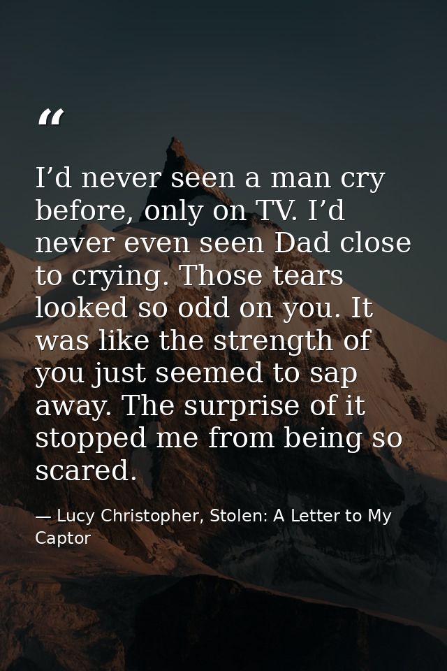 I’d never seen a man cry before, only on TV. I’d never even seen Dad close to crying. Those tears looked so odd on you.  — Lucy Christopher, Stolen: A Letter to My Captor