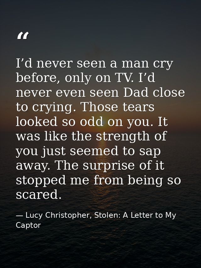 I’d never seen a man cry before, only on TV. I’d never even seen Dad close to crying. Those tears looked so odd on you.  — Lucy Christopher, Stolen: A Letter to My Captor