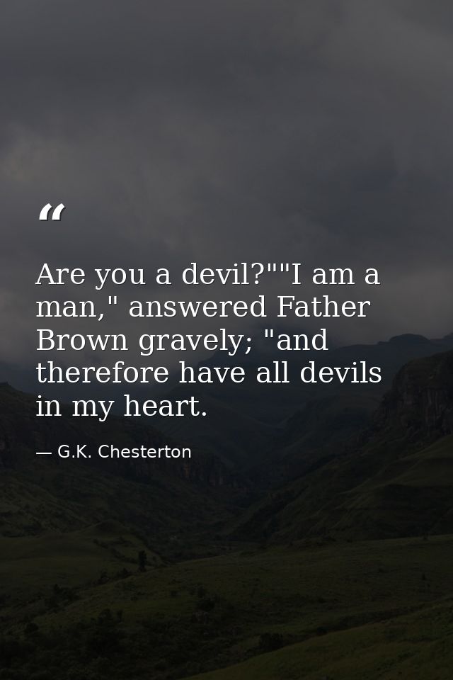Are you a devil?""I am a man," answered Father Brown gravely; "and therefore have all devils in my heart. — G.K. Chesterton