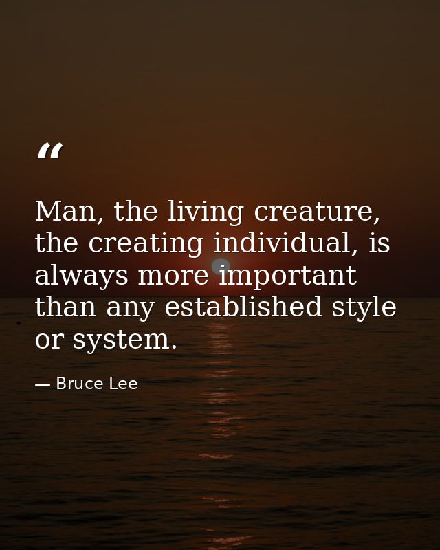 Man, the living creature, the creating individual, is always more important than any established style or system. — Bruce Lee