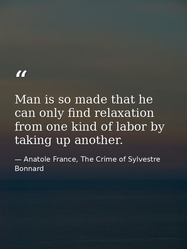 Man is so made that he can only find relaxation from one kind of labor by taking up another. — Anatole France, The Crime of Sylvestre Bonnard