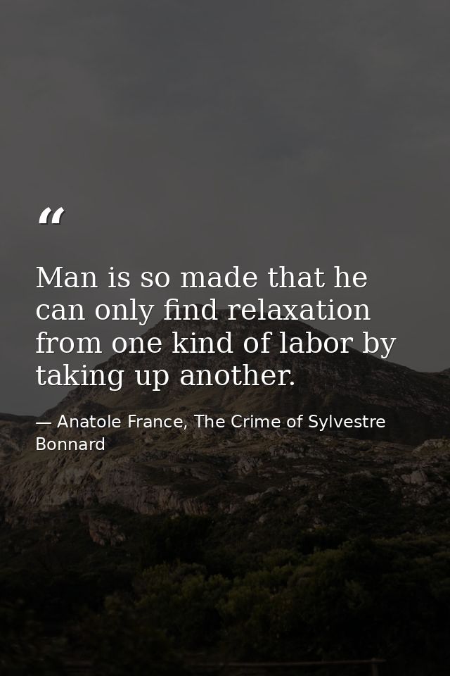 Man is so made that he can only find relaxation from one kind of labor by taking up another. — Anatole France, The Crime of Sylvestre Bonnard