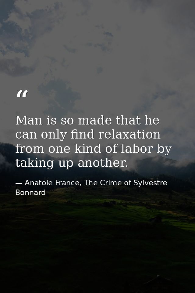 Man is so made that he can only find relaxation from one kind of labor by taking up another. — Anatole France, The Crime of Sylvestre Bonnard