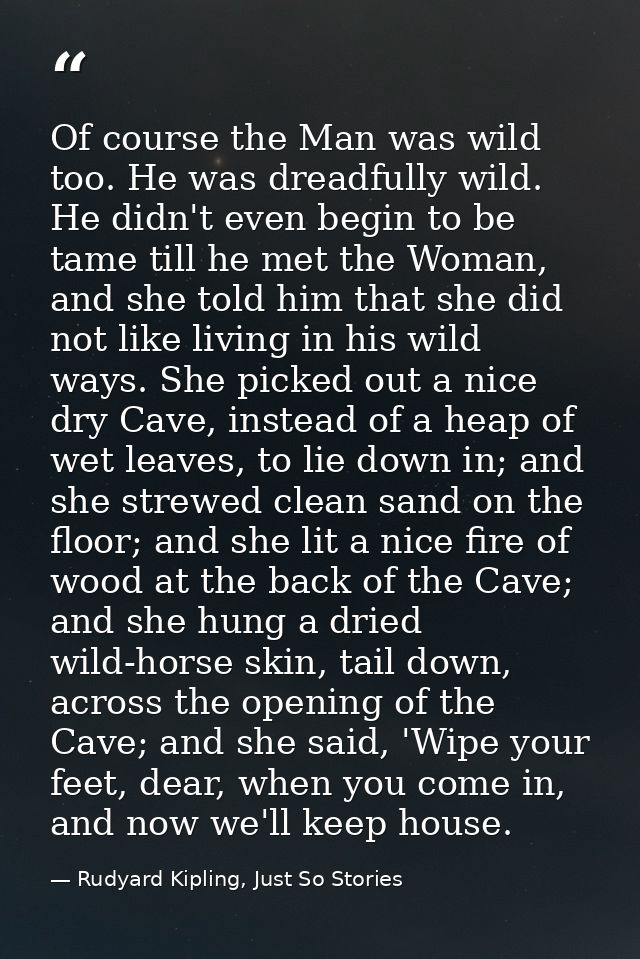 Of course the Man was wild too. He was dreadfully wild. He didn't even begin to be tame till he met the Woman, and she t — Rudyard Kipling, Just So Stories