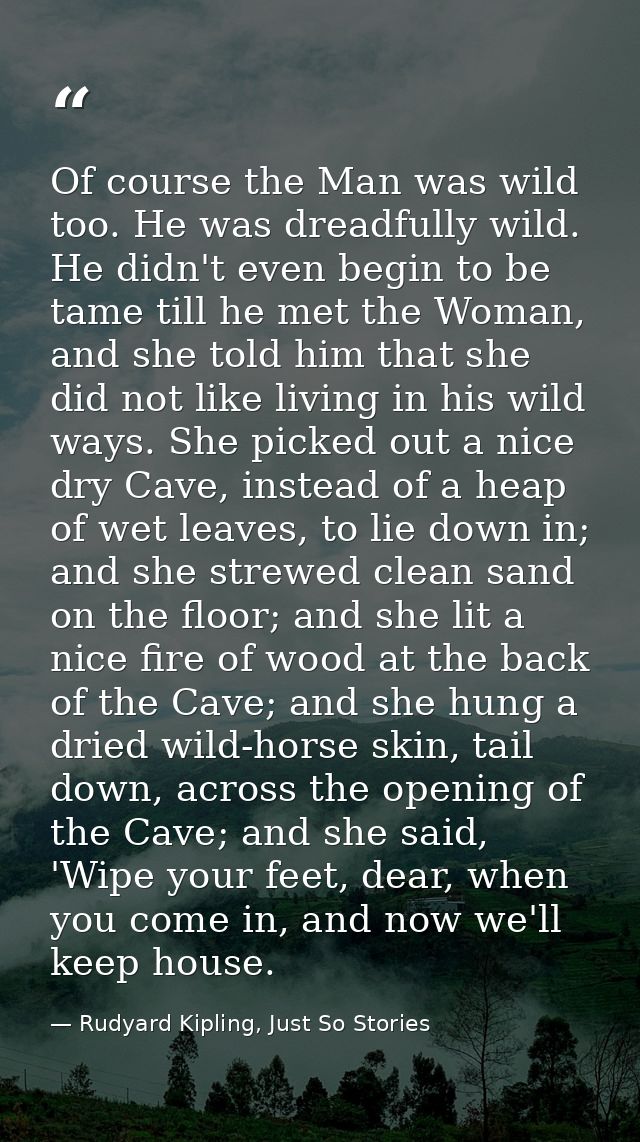Of course the Man was wild too. He was dreadfully wild. He didn't even begin to be tame till he met the Woman, and she t — Rudyard Kipling, Just So Stories