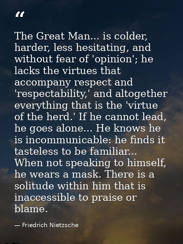 The Great Man... is colder, harder, less hesitating, and without fear of 'opinion'; he lacks the virtues that accompany  — Friedrich Nietzsche