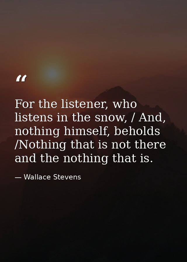 For the listener, who listens in the snow, / And, nothing himself, beholds /Nothing that is not there and the nothing th — Wallace Stevens