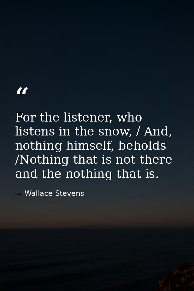 For the listener, who listens in the snow, / And, nothing himself, beholds /Nothing that is not there and the nothing th — Wallace Stevens