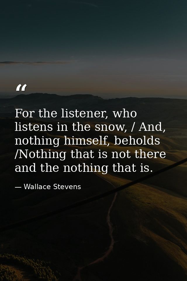 For the listener, who listens in the snow, / And, nothing himself, beholds /Nothing that is not there and the nothing th — Wallace Stevens