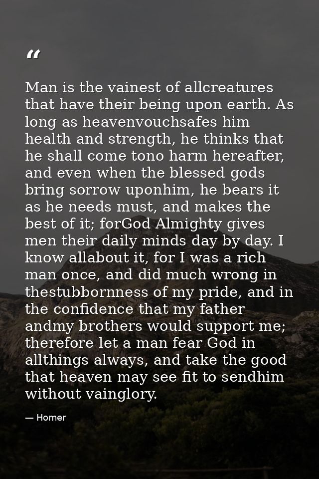 Man is the vainest of allcreatures that have their being upon earth. As long as heavenvouchsafes him health and strength — Homer