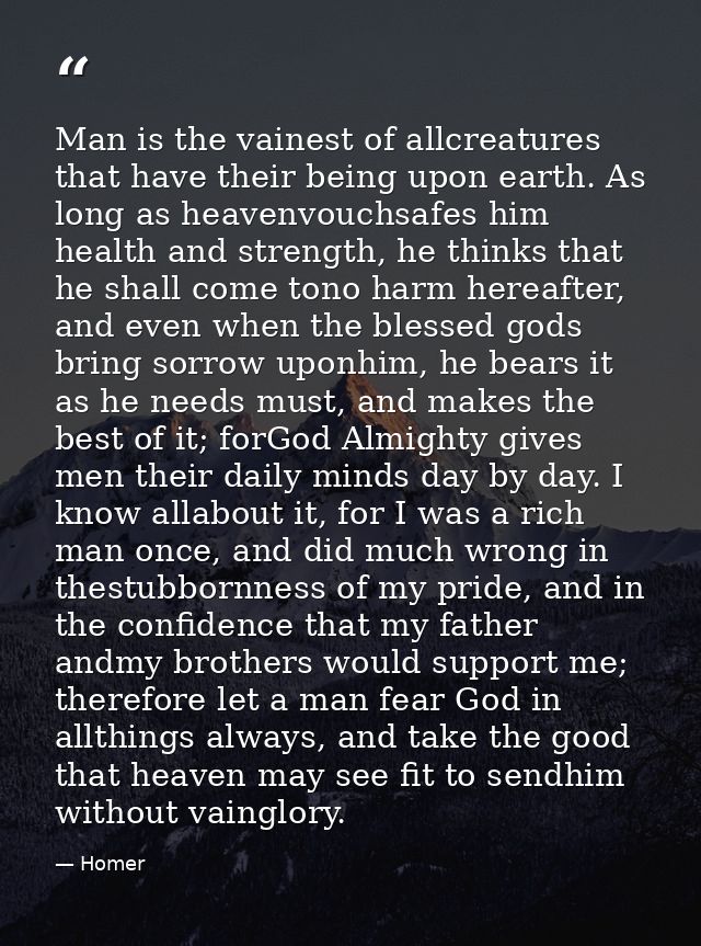 Man is the vainest of allcreatures that have their being upon earth. As long as heavenvouchsafes him health and strength — Homer