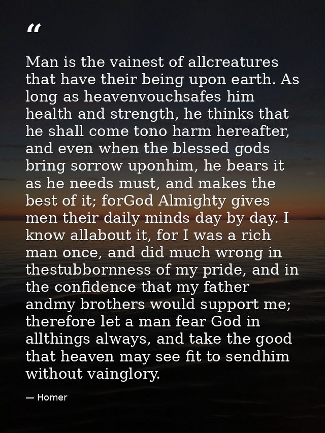 Man is the vainest of allcreatures that have their being upon earth. As long as heavenvouchsafes him health and strength — Homer