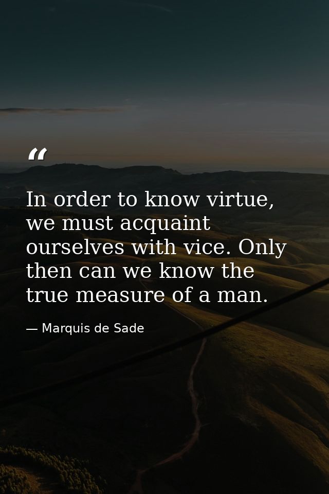 In order to know virtue, we must acquaint ourselves with vice. Only then can we know the true measure of a man. — Marquis de Sade