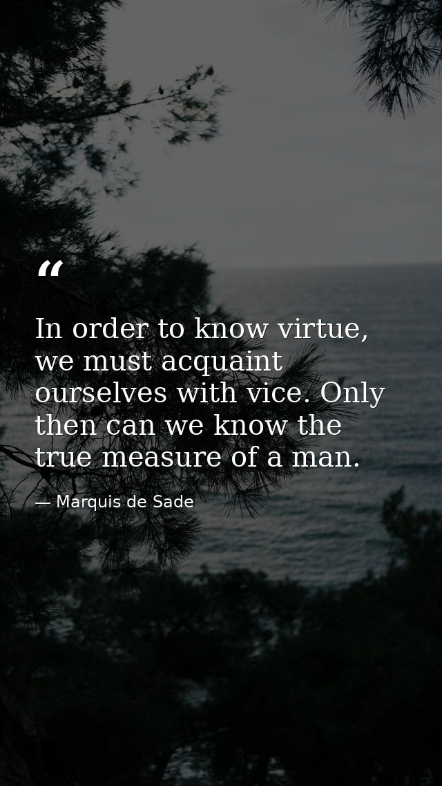 In order to know virtue, we must acquaint ourselves with vice. Only then can we know the true measure of a man. — Marquis de Sade