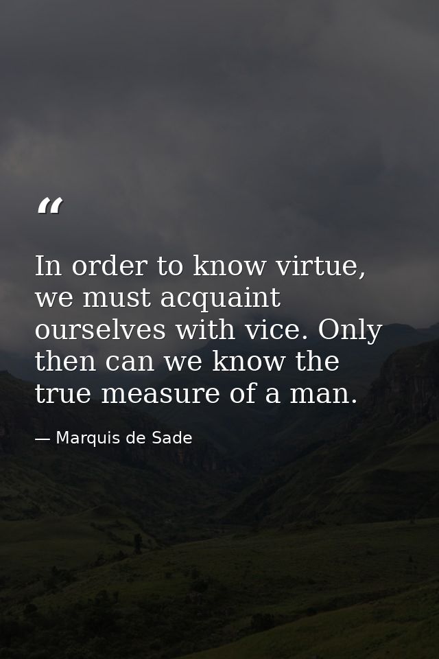 In order to know virtue, we must acquaint ourselves with vice. Only then can we know the true measure of a man. — Marquis de Sade