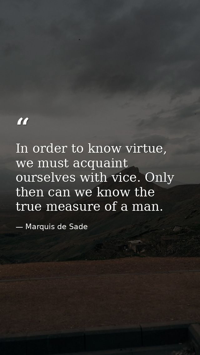 In order to know virtue, we must acquaint ourselves with vice. Only then can we know the true measure of a man. — Marquis de Sade