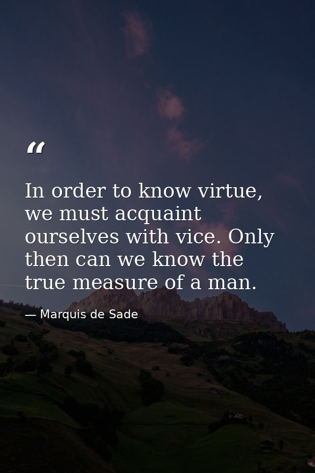 In order to know virtue, we must acquaint ourselves with vice. Only then can we know the true measure of a man. — Marquis de Sade