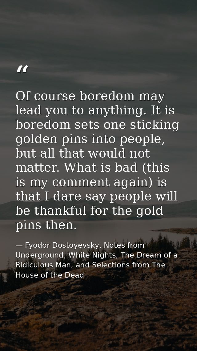 Of course boredom may lead you to anything. It is boredom sets one sticking golden pins into people, but all that would  — Fyodor Dostoyevsky, Notes from Underground, White Nights, The Dream of a Ridiculous Man, and Selections from The House of the Dead