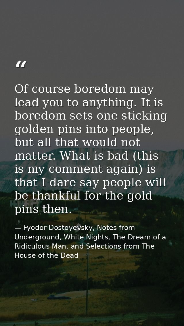 Of course boredom may lead you to anything. It is boredom sets one sticking golden pins into people, but all that would  — Fyodor Dostoyevsky, Notes from Underground, White Nights, The Dream of a Ridiculous Man, and Selections from The House of the Dead