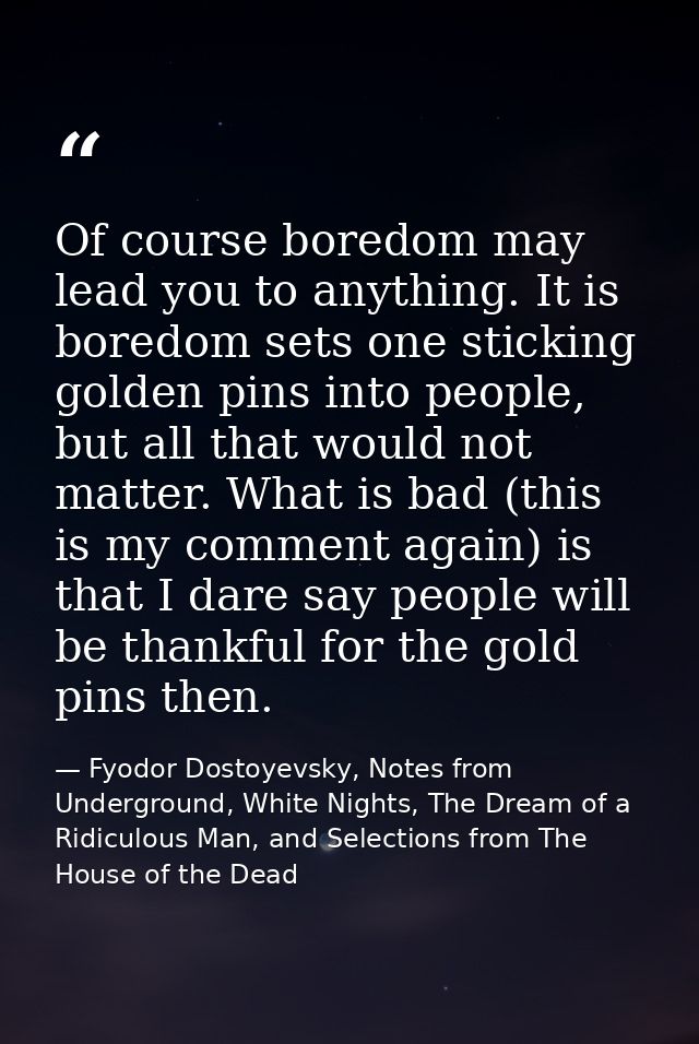 Of course boredom may lead you to anything. It is boredom sets one sticking golden pins into people, but all that would  — Fyodor Dostoyevsky, Notes from Underground, White Nights, The Dream of a Ridiculous Man, and Selections from The House of the Dead