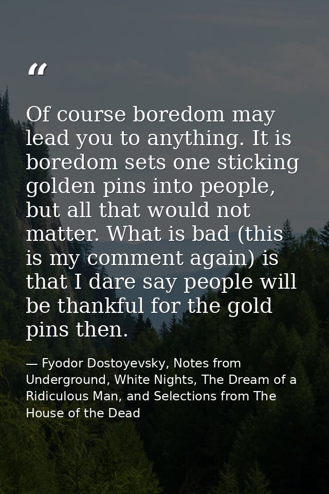 Of course boredom may lead you to anything. It is boredom sets one sticking golden pins into people, but all that would  — Fyodor Dostoyevsky, Notes from Underground, White Nights, The Dream of a Ridiculous Man, and Selections from The House of the Dead