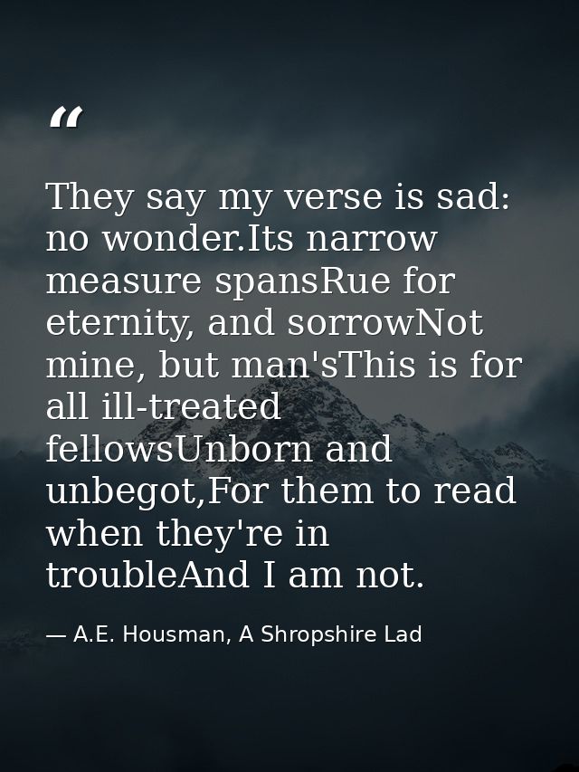 They say my verse is sad: no wonder.Its narrow measure spansRue for eternity, and sorrowNot mine, but man'sThis is for a — A.E. Housman, A Shropshire Lad