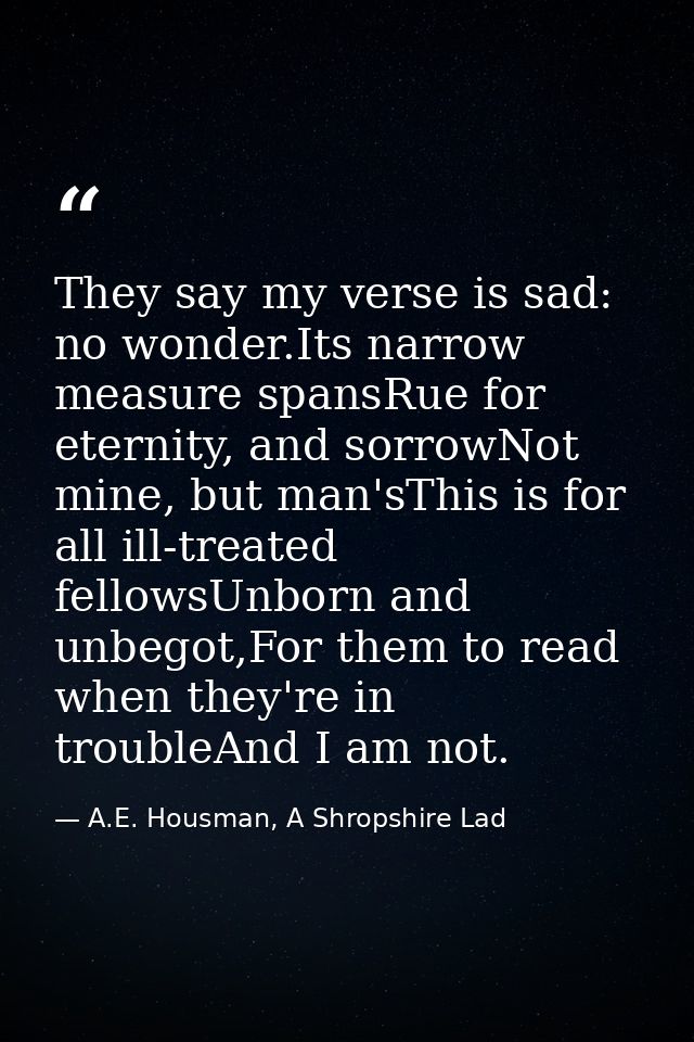 They say my verse is sad: no wonder.Its narrow measure spansRue for eternity, and sorrowNot mine, but man'sThis is for a — A.E. Housman, A Shropshire Lad