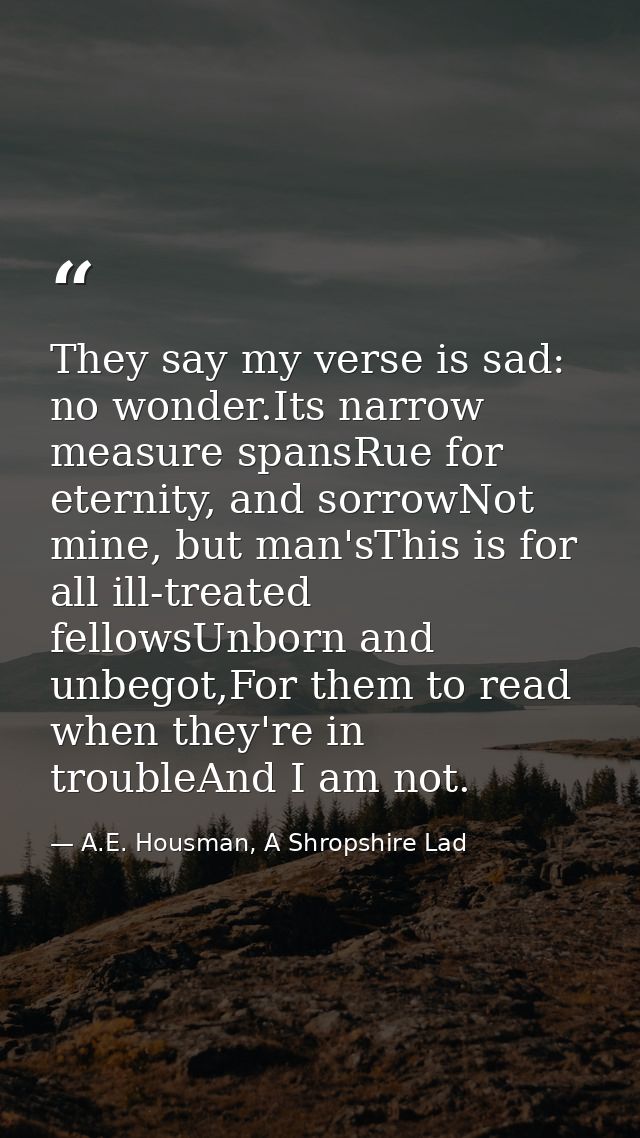 They say my verse is sad: no wonder.Its narrow measure spansRue for eternity, and sorrowNot mine, but man'sThis is for a — A.E. Housman, A Shropshire Lad