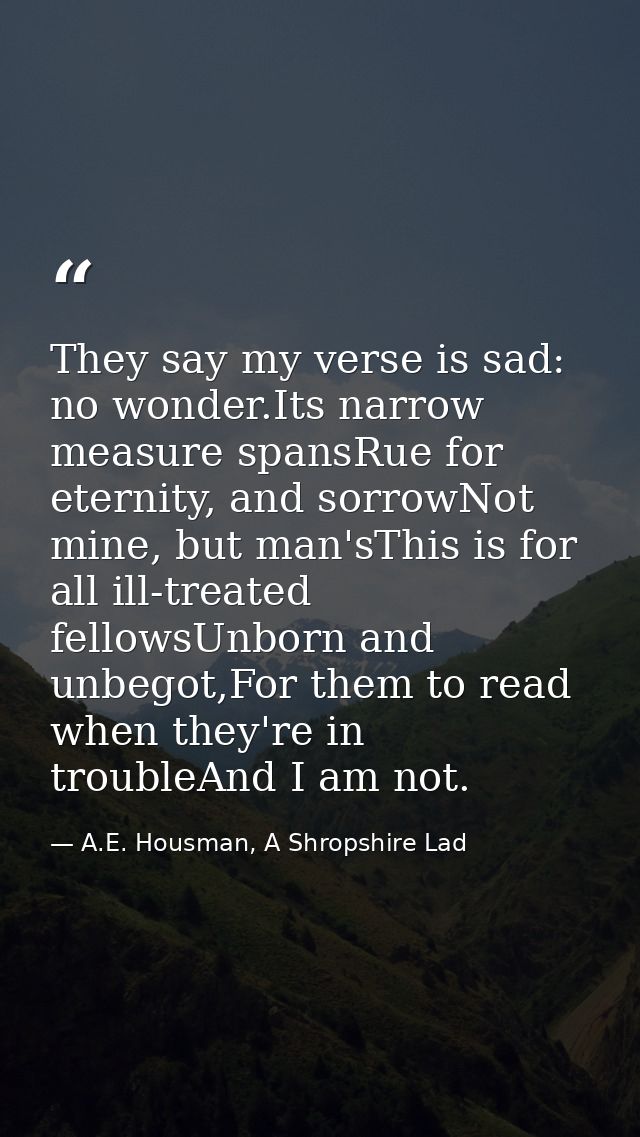 They say my verse is sad: no wonder.Its narrow measure spansRue for eternity, and sorrowNot mine, but man'sThis is for a — A.E. Housman, A Shropshire Lad